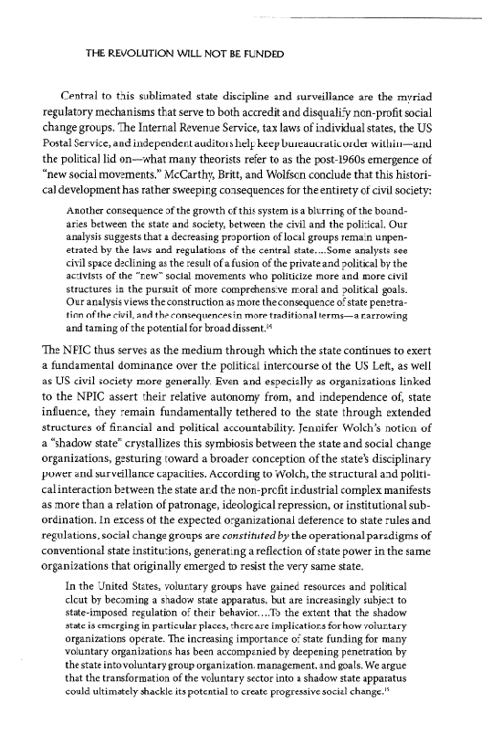 ‘THE REVOLUTION WILL NOT BE FUNDED

Central to this sublimated state discipline and surveillance are the myriad
regulatory mechanisms that serve to both accredit and disqualify non-profit social
change groups. The Internal Revenue Service, tax laws of individual states, the US
Postal Service, and independent auditors help heep bureaucratic order witii-—and
the politica lid on—what many theorists refer to as the post-1960s emergence of
“new social movements.” McCarthy, Britt, and Wolfsen conclude that ths histori-
cal development has rather sweepirg coasequences for theentirety of civil society:

‘Another consequence of the growth cf this system is blurring ofthe bosnd-

aries between the stat and society, between the civil and the policcal. Our

analysis suggests that a decreasing proportion af local groups remain unpen-

trated by the laus and regulations of the central state...Some analysts see

civil space declining asthe esult of afusion ofthe private and political bythe

ac:vists of the “rew” soctal movements who politcize more and more civil

structures in the pursuit of more comprchensve moral and political goals.

Our analysis views the construction as more theconsequence o state penstra-

tion ofthe civil, and the consequencesin more traditional terms—a rarrowing

and taming of the potential for broad dissent.

‘The NPIC thus serves as the medium through which the state continues to exert
4 fundamental dominance over the politicel intercourse of the US Left, as well
as US civil society more generally. Even and especiclly as organizations linked
to the NPIC assert their relative autonomy from, and independence of, state
influence, they remain fundamentally tethered to the state through extended
structures of firancial and political accountability. Jennifer Wolch’s notion of
a “shadow state” crystallizes this symbiosis between the state and social change
organizations, gesturing toward a broader conception of the state’ disciplinary
power and surveillance capacities. According to Wolch, the structural and polit!-
calinteraction between the state ard the non-prefitirdustrial complex manifests
as more than a relation of patronage, ideological repression, or institutional sub-
ordination, in excess of the expected organizational deference to state rules and
regulations, social change groups are constituted by the operational parzdigms of
conventional state institutions, generating a reflection of state power in the same
“organizations that originally emerged to resist the very same state,

In the United States, volurtary groups have gained resources and politcal

clout by becoming a stadow state apparatus, but are increasingly subject to

state-imposed regulation oF their behavior. the extent that the shadow

state is emerging in particular places, shereare implicatiors forhow volustary

organizations operate. The increasing importance o state funding for many

‘voluntary organizations has been accompenied by deepening penetration by

the stat into voluntary group organization. management. and goals. We argue

thatthe transformation of the voluntary sector into a shadow state apparatus

could ultimately shackle its potential t create progressive social change."

 

 
